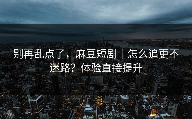 别再乱点了，麻豆短剧｜怎么追更不迷路？体验直接提升