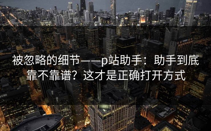 被忽略的细节——p站助手：助手到底靠不靠谱？这才是正确打开方式