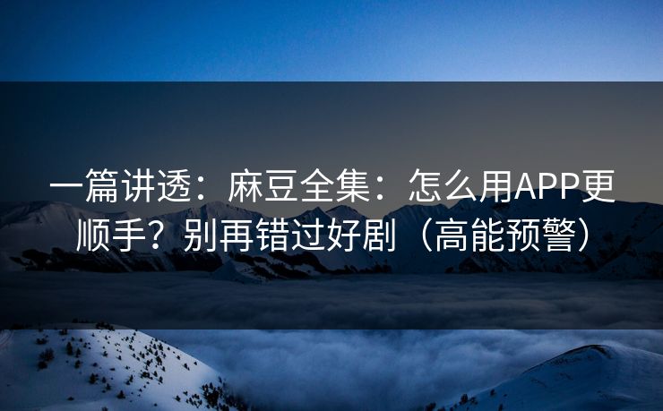 一篇讲透：麻豆全集：怎么用APP更顺手？别再错过好剧（高能预警）