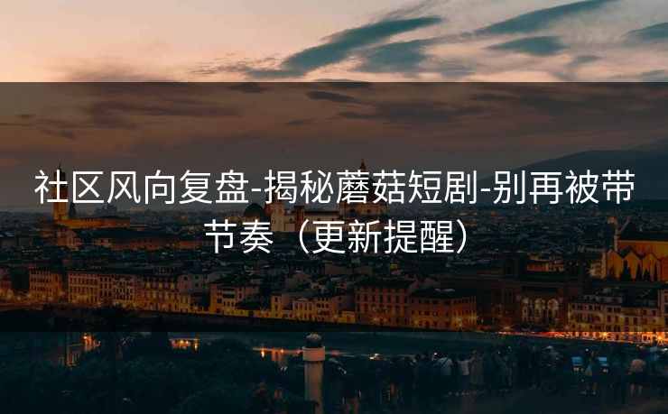 社区风向复盘-揭秘蘑菇短剧-别再被带节奏（更新提醒）