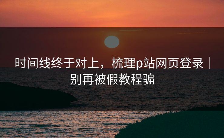 时间线终于对上，梳理p站网页登录｜别再被假教程骗