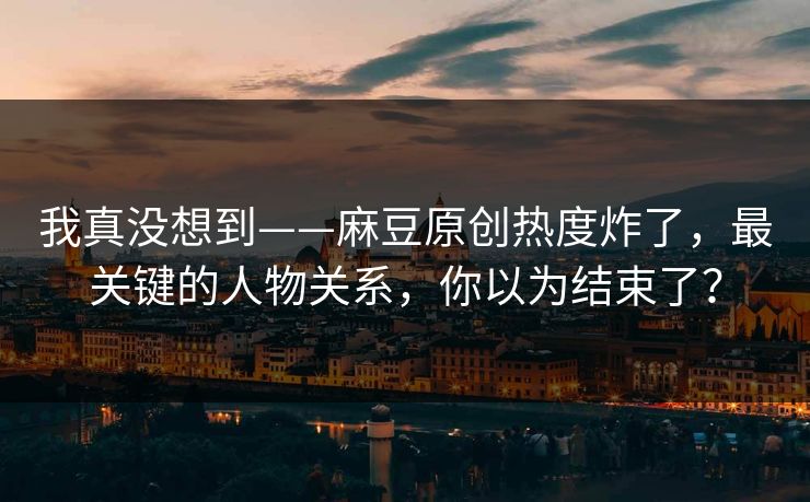我真没想到——麻豆原创热度炸了,最关键的人物关系,你以为结束了? 我真没想到——麻豆原创热度炸了,最关键的人物关系,你以为结束了?