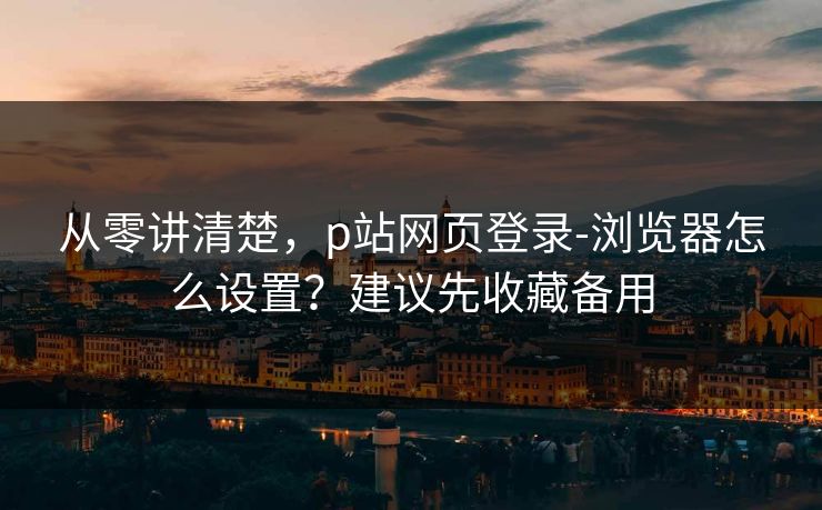 从零讲清楚，p站网页登录-浏览器怎么设置？建议先收藏备用