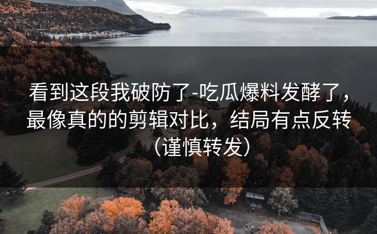 看到这段我破防了-吃瓜爆料发酵了，最像真的的剪辑对比，结局有点反转（谨慎转发）