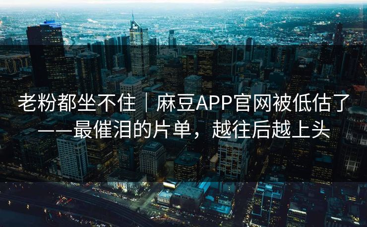 老粉都坐不住｜麻豆APP官网被低估了——最催泪的片单，越往后越上头