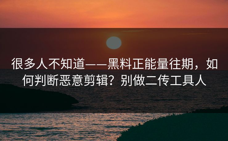 很多人不知道——黑料正能量往期，如何判断恶意剪辑？别做二传工具人