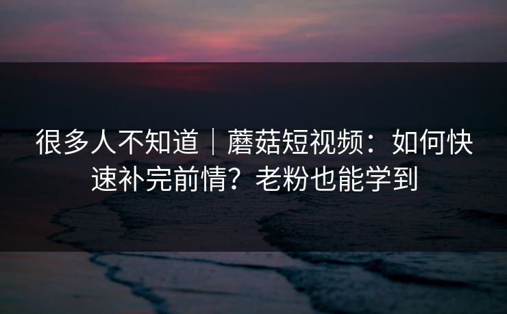 很多人不知道｜蘑菇短视频：如何快速补完前情？老粉也能学到