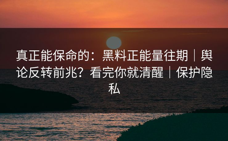 真正能保命的：黑料正能量往期｜舆论反转前兆？看完你就清醒｜保护隐私