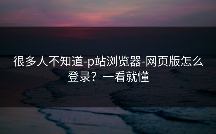很多人不知道-p站浏览器-网页版怎么登录？一看就懂