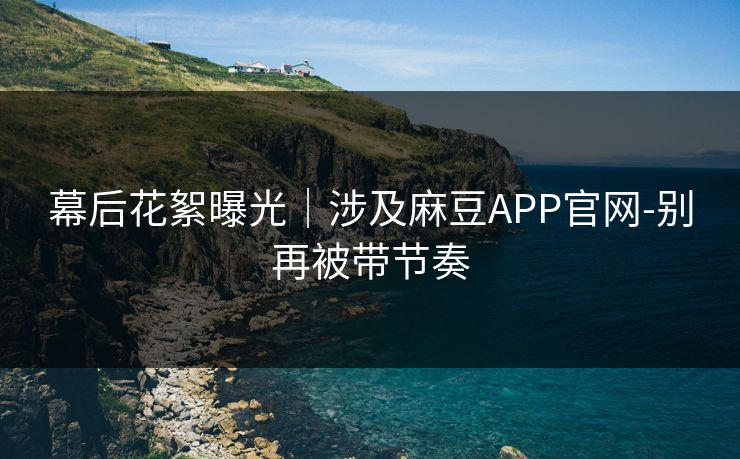幕后花絮曝光|涉及麻豆APP官网-别再被带节奏 幕后花絮曝光|涉及麻豆APP官网-别再被带节奏