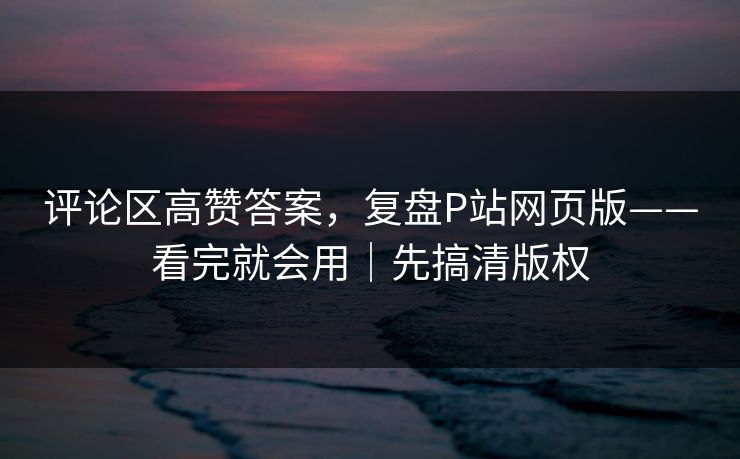 评论区高赞答案,复盘P站网页版——看完就会用|先搞清版权 评论区高赞答案,复盘P站网页版——看完就会用|先搞清版权