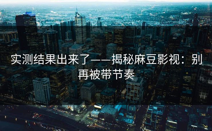 实测结果出来了——揭秘麻豆影视:别再被带节奏 实测结果出来了——揭秘麻豆影视:别再被带节奏