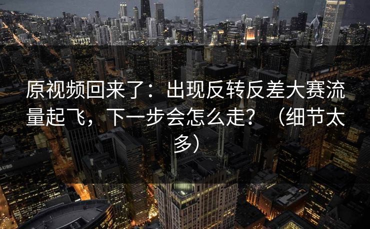 原视频回来了:出现反转反差大赛流量起飞,下一步会怎么走?(细节太多) 原视频回来了:出现反转反差大赛流量起飞,下一步会怎么走?(细节太多)