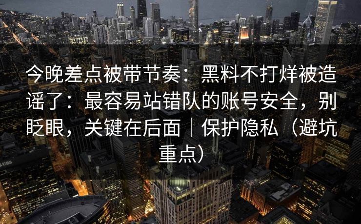 今晚差点被带节奏:黑料不打烊被造谣了:最容易站错队的账号安全,别眨眼,关键在后面|保护隐私(避坑重点) 今晚差点被带节奏:黑料不打烊被造谣了:最容易站错队的账号安全,别眨眼,关键在后面|保护隐私(避坑重点)