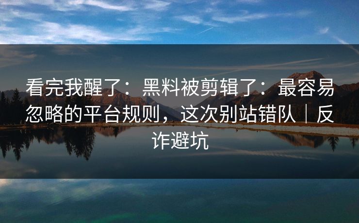 看完我醒了:黑料被剪辑了:最容易忽略的平台规则,这次别站错队|反诈避坑 看完我醒了:黑料被剪辑了:最容易忽略的平台规则,这次别站错队|反诈避坑