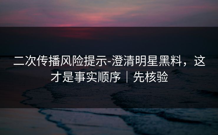 二次传播风险提示-澄清明星黑料,这才是事实顺序|先核验 二次传播风险提示-澄清明星黑料,这才是事实顺序|先核验