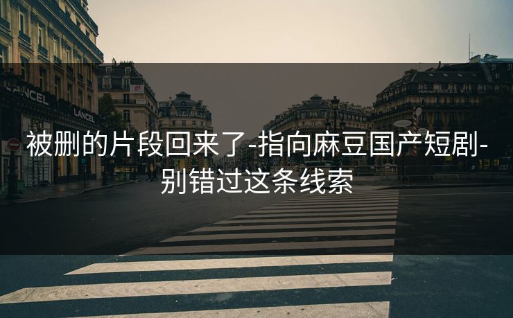 被删的片段回来了-指向麻豆国产短剧-别错过这条线索 被删的片段回来了-指向麻豆国产短剧-别错过这条线索