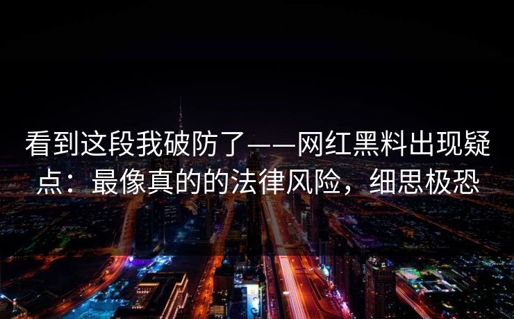 看到这段我破防了——网红黑料出现疑点:最像真的的法律风险,细思极恐 看到这段我破防了——网红黑料出现疑点:最像真的的法律风险,细思极恐