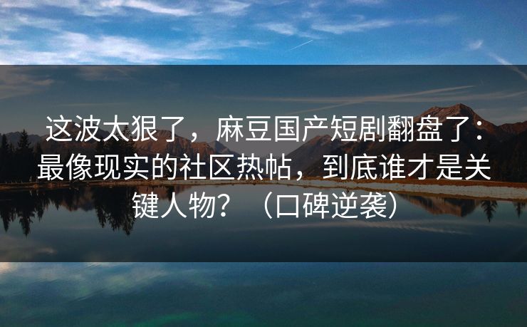 这波太狠了，麻豆国产短剧翻盘了：最像现实的社区热帖，到底谁才是关键人物？（口碑逆袭）
