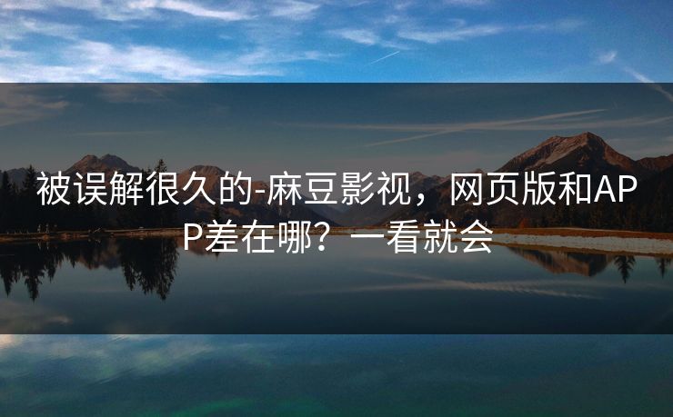 被误解很久的-麻豆影视，网页版和APP差在哪？一看就会
