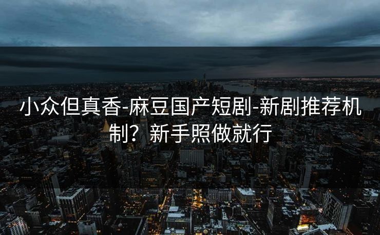 小众但真香-麻豆国产短剧-新剧推荐机制？新手照做就行