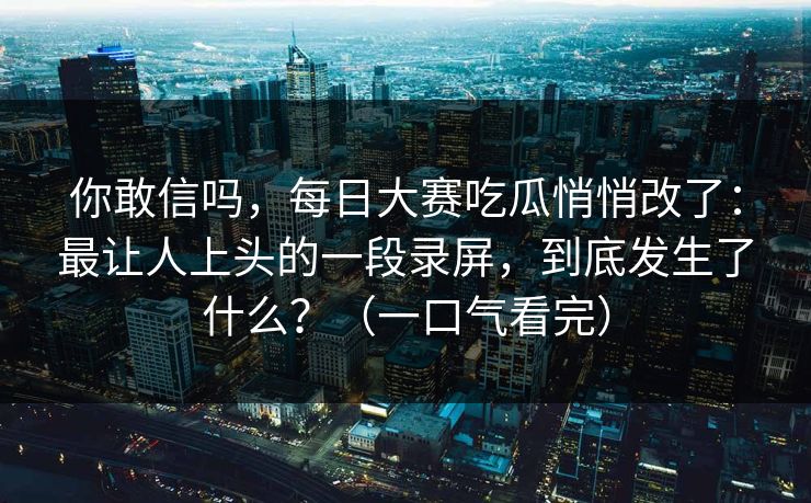 你敢信吗,每日大赛吃瓜悄悄改了:最让人上头的一段录屏,到底发生了什么?(一口气看完) 你敢信吗,每日大赛吃瓜悄悄改了:最让人上头的一段录屏,到底发生了什么?(一口气看完)