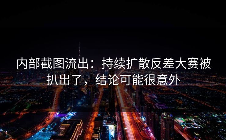 内部截图流出:持续扩散反差大赛被扒出了,结论可能很意外 内部截图流出:持续扩散反差大赛被扒出了,结论可能很意外