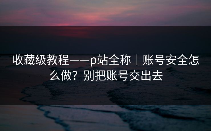收藏级教程——p站全称|账号安全怎么做?别把账号交出去 收藏级教程——p站全称|账号安全怎么做?别把账号交出去