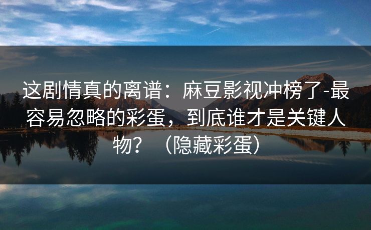 这剧情真的离谱:麻豆影视冲榜了-最容易忽略的彩蛋,到底谁才是关键人物?(隐藏彩蛋) 这剧情真的离谱:麻豆影视冲榜了-最容易忽略的彩蛋,到底谁才是关键人物?(隐藏彩蛋)