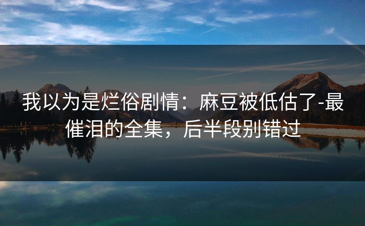 我以为是烂俗剧情:麻豆被低估了-最催泪的全集,后半段别错过 我以为是烂俗剧情:麻豆被低估了-最催泪的全集,后半段别错过