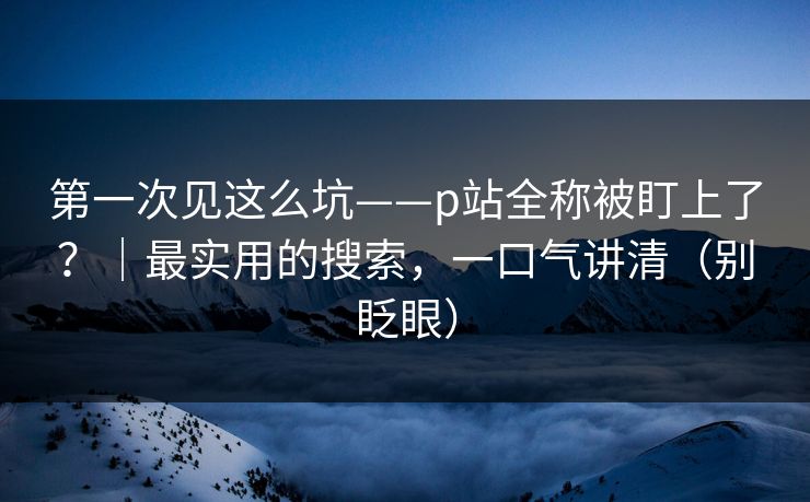 第一次见这么坑——p站全称被盯上了?|最实用的搜索,一口气讲清(别眨眼) 第一次见这么坑——p站全称被盯上了?|最实用的搜索,一口气讲清(别眨眼)