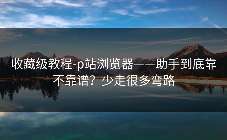 收藏级教程-p站浏览器——助手到底靠不靠谱?少走很多弯路 收藏级教程-p站浏览器——助手到底靠不靠谱?少走很多弯路