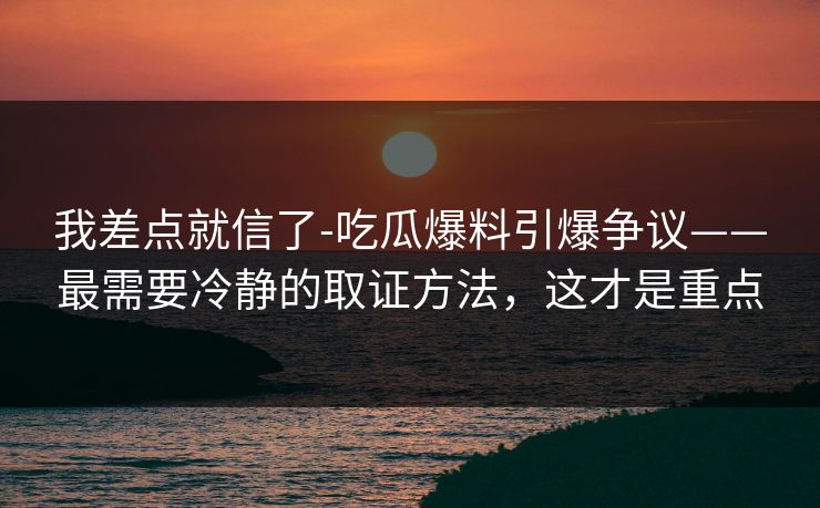 我差点就信了-吃瓜爆料引爆争议——最需要冷静的取证方法,这才是重点 我差点就信了-吃瓜爆料引爆争议——最需要冷静的取证方法,这才是重点