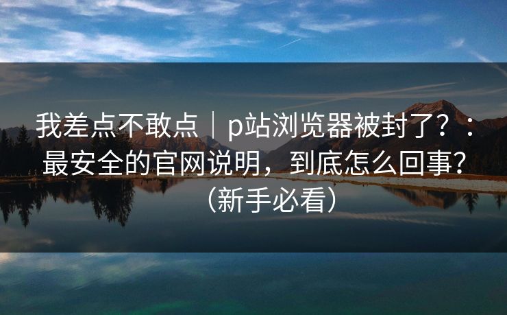 我差点不敢点|p站浏览器被封了?:最安全的官网说明,到底怎么回事?(新手必看) 我差点不敢点|p站浏览器被封了?:最安全的官网说明,到底怎么回事?(新手必看)