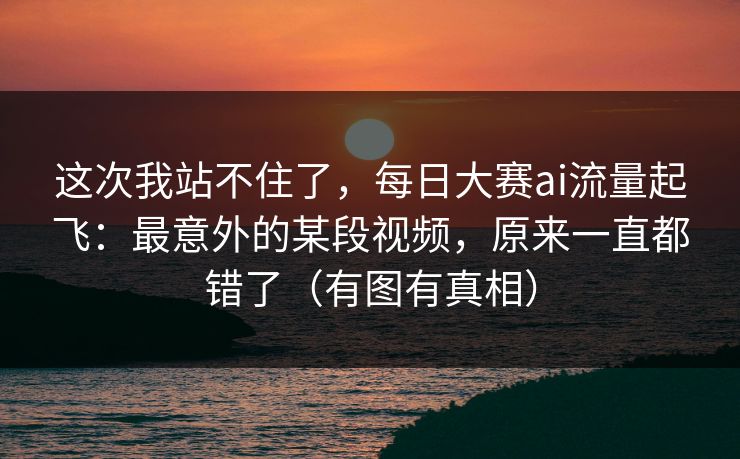 这次我站不住了,每日大赛ai流量起飞:最意外的某段视频,原来一直都错了(有图有真相) 这次我站不住了,每日大赛ai流量起飞:最意外的某段视频,原来一直都错了(有图有真相)