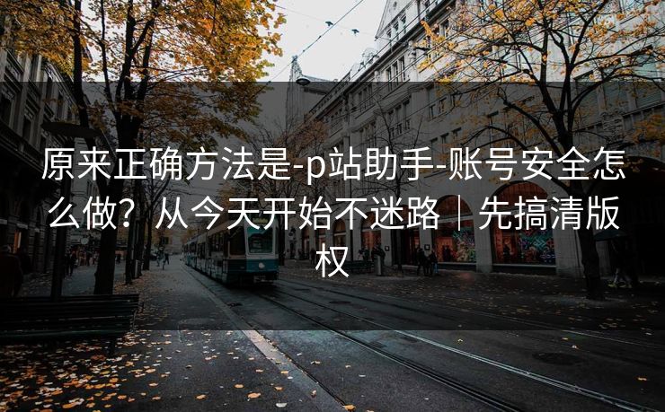 原来正确方法是-p站助手-账号安全怎么做?从今天开始不迷路|先搞清版权 原来正确方法是-p站助手-账号安全怎么做?从今天开始不迷路|先搞清版权