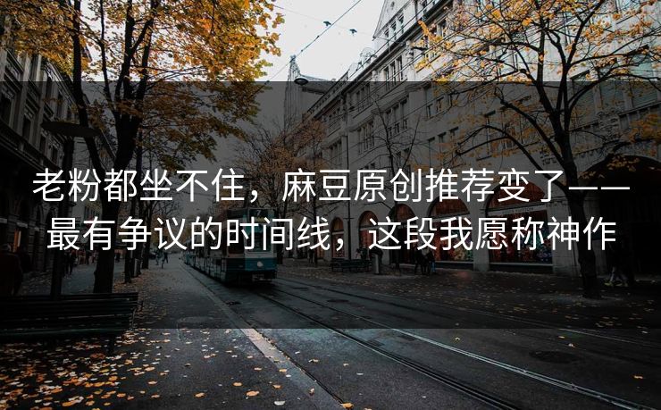 老粉都坐不住,麻豆原创推荐变了——最有争议的时间线,这段我愿称神作 老粉都坐不住,麻豆原创推荐变了——最有争议的时间线,这段我愿称神作