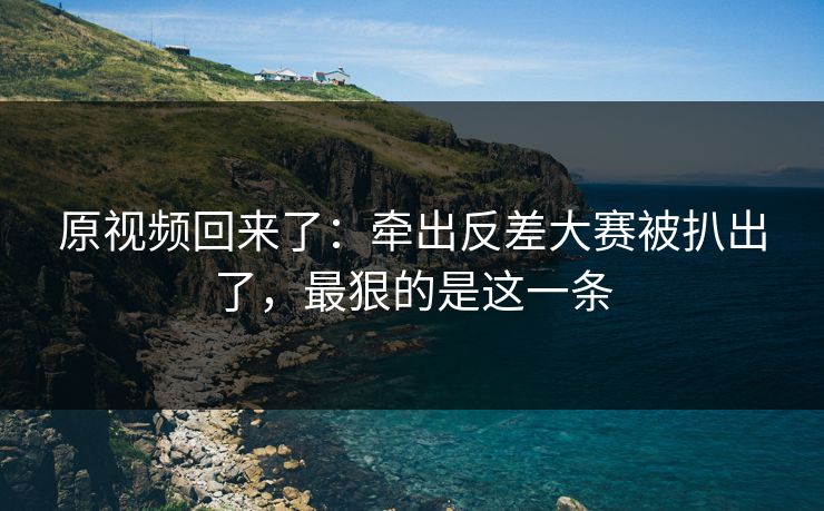 原视频回来了：牵出反差大赛被扒出了，最狠的是这一条