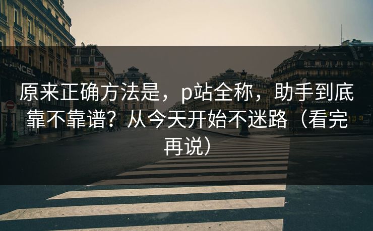 原来正确方法是,p站全称,助手到底靠不靠谱?从今天开始不迷路(看完再说) 原来正确方法是,p站全称,助手到底靠不靠谱?从今天开始不迷路(看完再说)