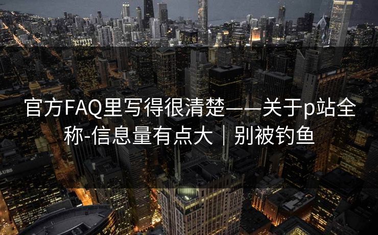 官方FAQ里写得很清楚——关于p站全称-信息量有点大|别被钓鱼 官方FAQ里写得很清楚——关于p站全称-信息量有点大|别被钓鱼