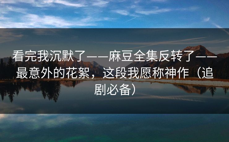 看完我沉默了——麻豆全集反转了——最意外的花絮,这段我愿称神作(追剧必备) 看完我沉默了——麻豆全集反转了——最意外的花絮,这段我愿称神作(追剧必备)