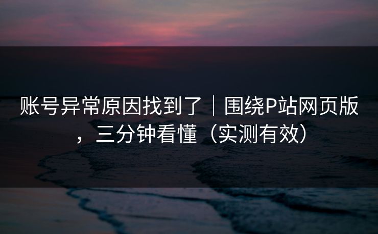 账号异常原因找到了|围绕P站网页版,三分钟看懂(实测有效) 账号异常原因找到了|围绕P站网页版,三分钟看懂(实测有效)