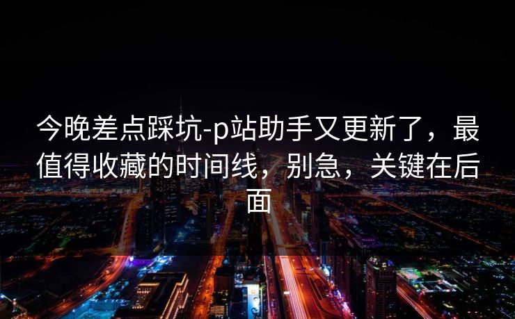 今晚差点踩坑-p站助手又更新了,最值得收藏的时间线,别急,关键在后面 今晚差点踩坑-p站助手又更新了,最值得收藏的时间线,别急,关键在后面