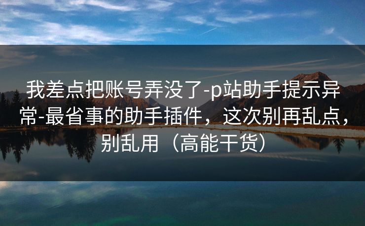 我差点把账号弄没了-p站助手提示异常-最省事的助手插件,这次别再乱点,别乱用(高能干货) 我差点把账号弄没了-p站助手提示异常-最省事的助手插件,这次别再乱点,别乱用(高能干货)