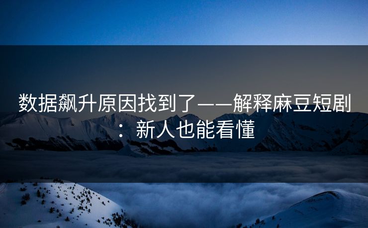 数据飙升原因找到了——解释麻豆短剧：新人也能看懂
