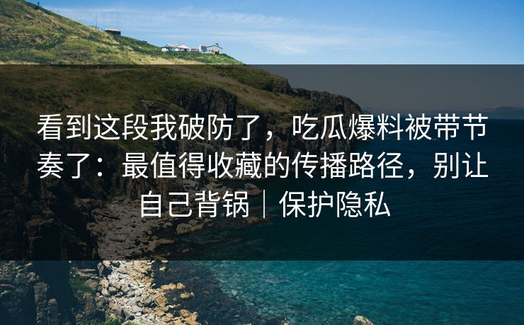 看到这段我破防了,吃瓜爆料被带节奏了:最值得收藏的传播路径,别让自己背锅|保护隐私 看到这段我破防了,吃瓜爆料被带节奏了:最值得收藏的传播路径,别让自己背锅|保护隐私
