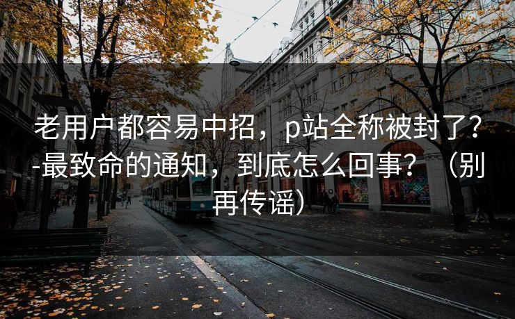 老用户都容易中招,p站全称被封了?-最致命的通知,到底怎么回事?(别再传谣) 老用户都容易中招,p站全称被封了?-最致命的通知,到底怎么回事?(别再传谣)