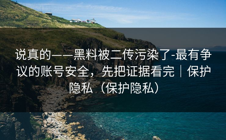 说真的——黑料被二传污染了-最有争议的账号安全,先把证据看完|保护隐私(保护隐私) 说真的——黑料被二传污染了-最有争议的账号安全,先把证据看完|保护隐私(保护隐私)