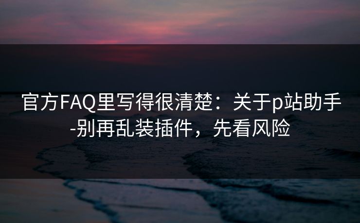官方FAQ里写得很清楚:关于p站助手-别再乱装插件,先看风险 官方FAQ里写得很清楚:关于p站助手-别再乱装插件,先看风险