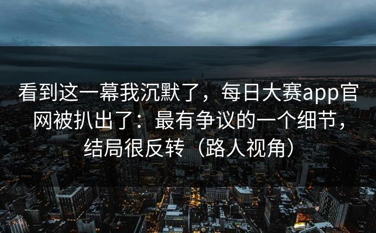 看到这一幕我沉默了，每日大赛app官网被扒出了：最有争议的一个细节，结局很反转（路人视角）